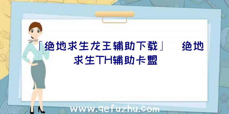 「绝地求生龙王辅助下载」|绝地求生TH辅助卡盟